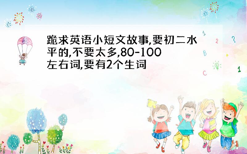 跪求英语小短文故事,要初二水平的,不要太多,80-100左右词,要有2个生词