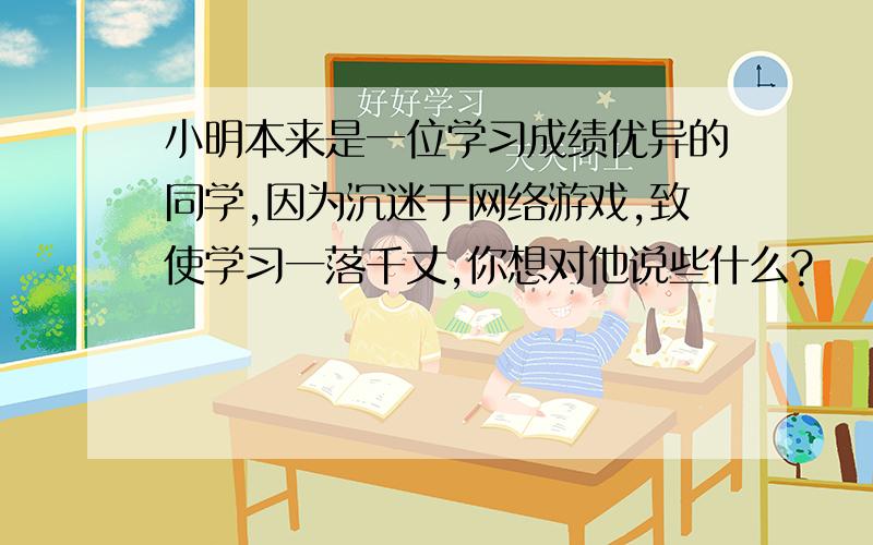 小明本来是一位学习成绩优异的同学,因为沉迷于网络游戏,致使学习一落千丈,你想对他说些什么?