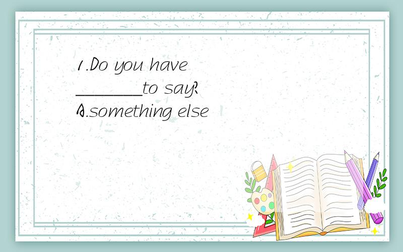 1.Do you have _______to say?A.something else