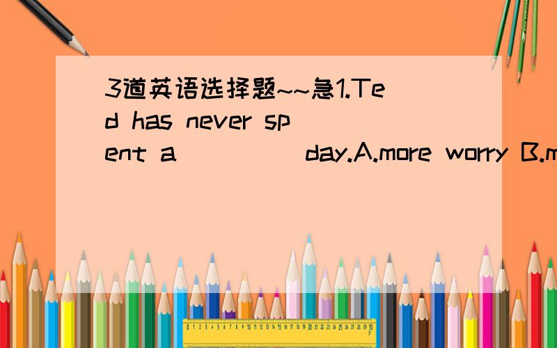 3道英语选择题~~急1.Ted has never spent a ____ day.A.more worry B.mo