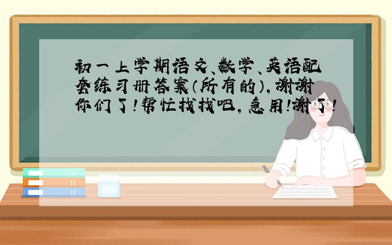 初一上学期语文、数学、英语配套练习册答案（所有的）,谢谢你们了!帮忙找找吧,急用!谢了!