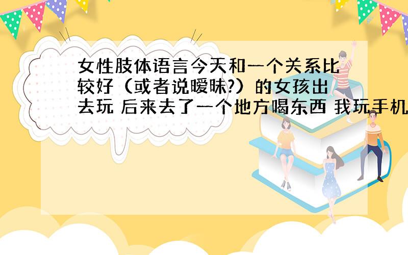 女性肢体语言今天和一个关系比较好（或者说暧昧?）的女孩出去玩 后来去了一个地方喝东西 我玩手机的时候发现她的腿放的比较前