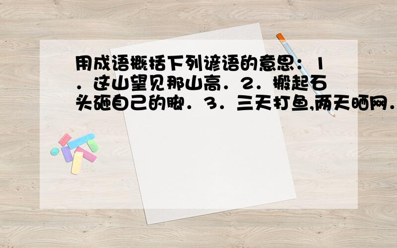 用成语概括下列谚语的意思：1．这山望见那山高．2．搬起石头砸自己的脚．3．三天打鱼,两天晒网．