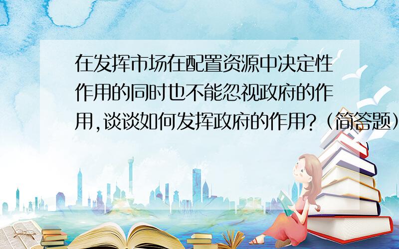 在发挥市场在配置资源中决定性作用的同时也不能忽视政府的作用,谈谈如何发挥政府的作用?（简答题）