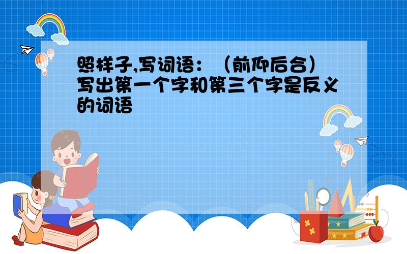 照样子,写词语：（前仰后合）写出第一个字和第三个字是反义的词语