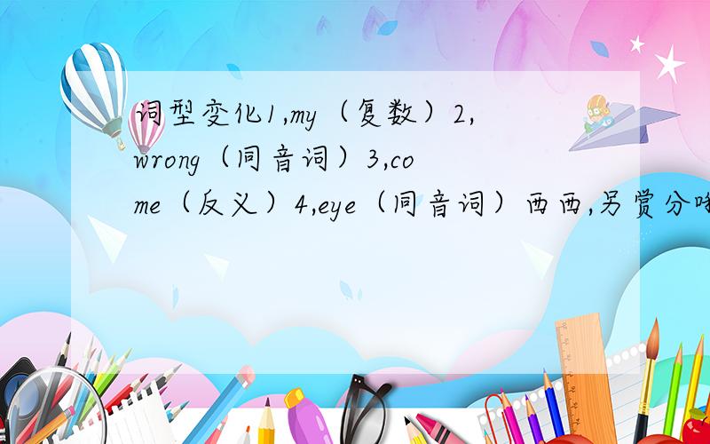 词型变化1,my（复数）2,wrong（同音词）3,come（反义）4,eye（同音词）西西,另赏分哦.them（主格）