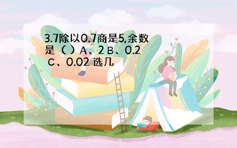 3.7除以0.7商是5,余数是（ ) A、2 B、0.2 C、0.02 选几