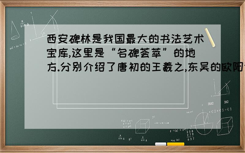 西安碑林是我国最大的书法艺术宝库,这里是“名碑荟萃”的地方.分别介绍了唐初的王羲之,东吴的欧阳询,盛