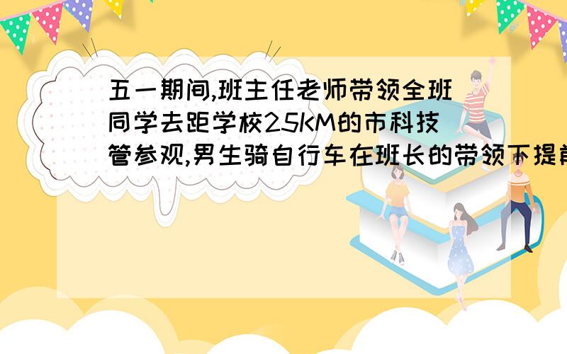 五一期间,班主任老师带领全班同学去距学校25KM的市科技管参观,男生骑自行车在班长的带领下提前1H20分钟出发,女生在王