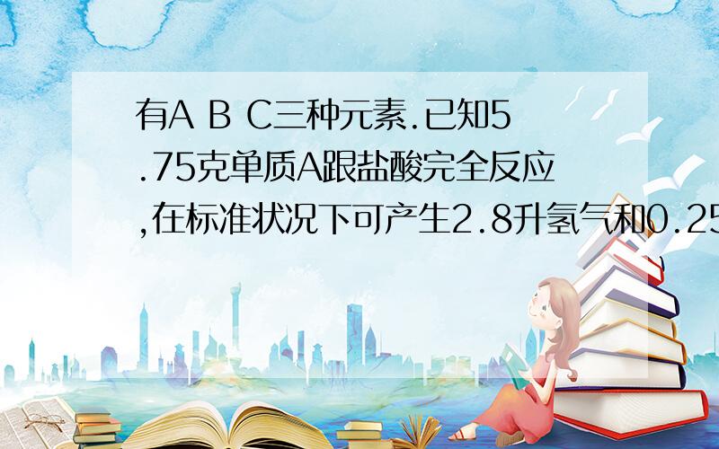 有A B C三种元素.已知5.75克单质A跟盐酸完全反应,在标准状况下可产生2.8升氢气和0.25摩尔N氯化A.B的气