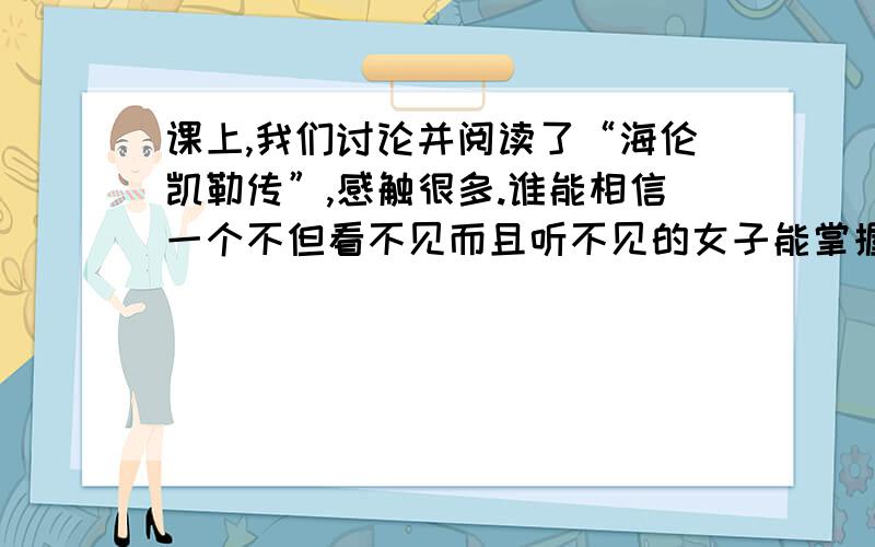 课上,我们讨论并阅读了“海伦凯勒传”,感触很多.谁能相信一个不但看不见而且听不见的女子能掌握法、德等