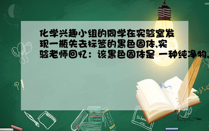 化学兴趣小组的同学在实验室发现一瓶失去标签的黑色固体,实验老师回忆：该黑色固体是 一种纯净物,且不可能是四氧化三铁.同学