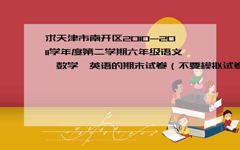 求天津市南开区2010-2011学年度第二学期六年级语文、数学、英语的期末试卷（不要模拟试卷）