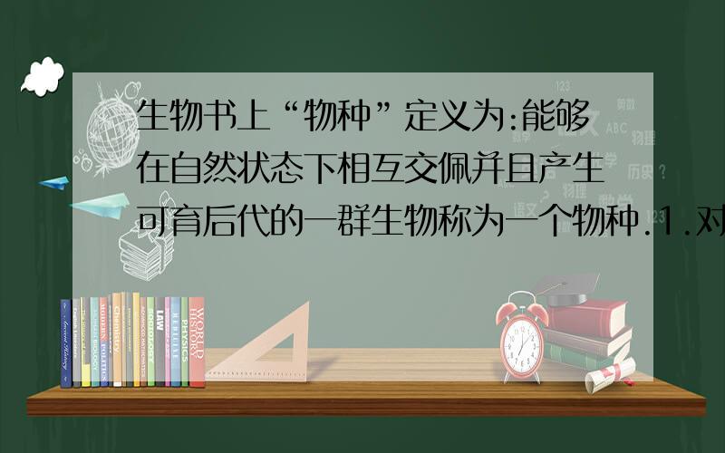 生物书上“物种”定义为:能够在自然状态下相互交佩并且产生可育后代的一群生物称为一个物种.1.对于某些无性生殖的生物,它们