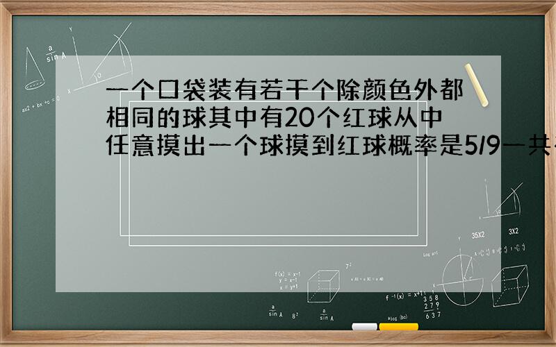 一个口袋装有若干个除颜色外都相同的球其中有20个红球从中任意摸出一个球摸到红球概率是5/9一共有几个球