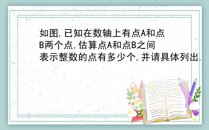 如图,已知在数轴上有点A和点B两个点,估算点A和点B之间表示整数的点有多少个,并请具体列出.