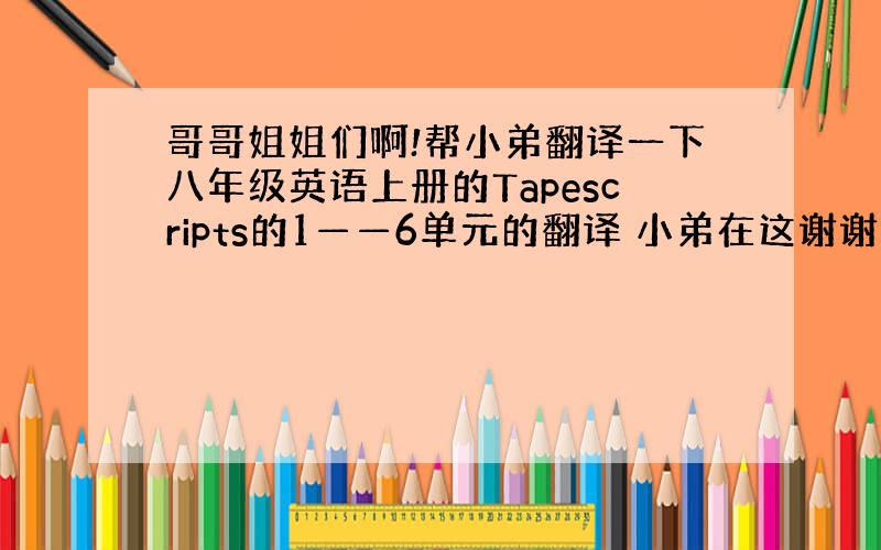 哥哥姐姐们啊!帮小弟翻译一下八年级英语上册的Tapescripts的1——6单元的翻译 小弟在这谢谢你了