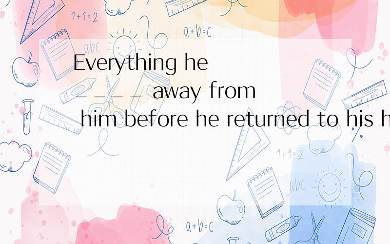 Everything he ____ away from him before he returned to his h