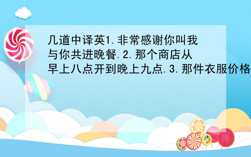 几道中译英1.非常感谢你叫我与你共进晚餐.2.那个商店从早上八点开到晚上九点.3.那件衣服价格真贵,它太贵了.