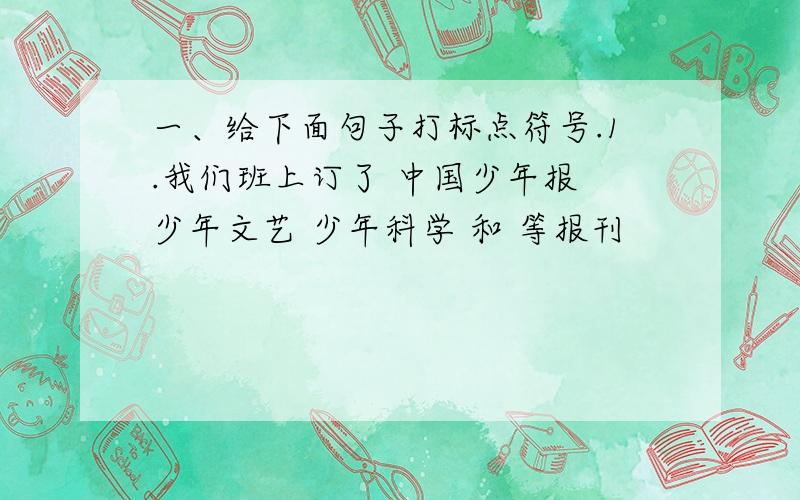 一、给下面句子打标点符号.1.我们班上订了 中国少年报 少年文艺 少年科学 和 等报刊