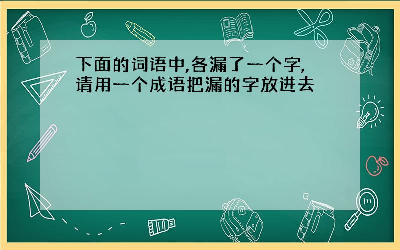 下面的词语中,各漏了一个字,请用一个成语把漏的字放进去