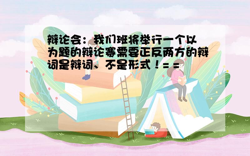 辩论会：我们班将举行一个以 为题的辩论赛需要正反两方的辩词是辩词、不是形式！= =