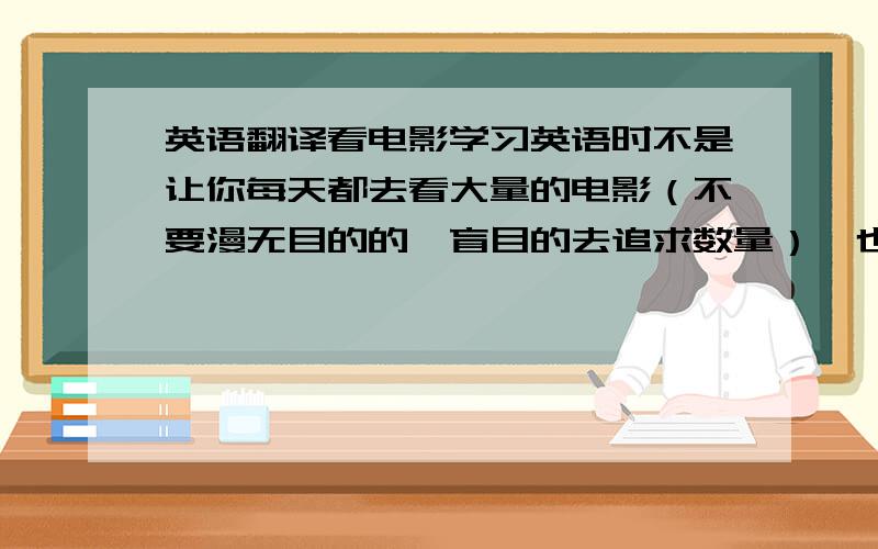 英语翻译看电影学习英语时不是让你每天都去看大量的电影（不要漫无目的的,盲目的去追求数量）,也许一个星期一部,把它彻底的看