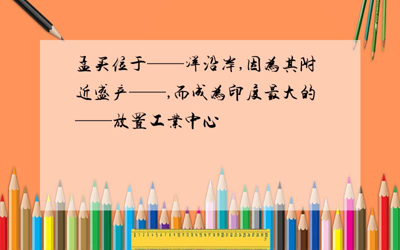 孟买位于——洋沿岸,因为其附近盛产——,而成为印度最大的——放置工业中心