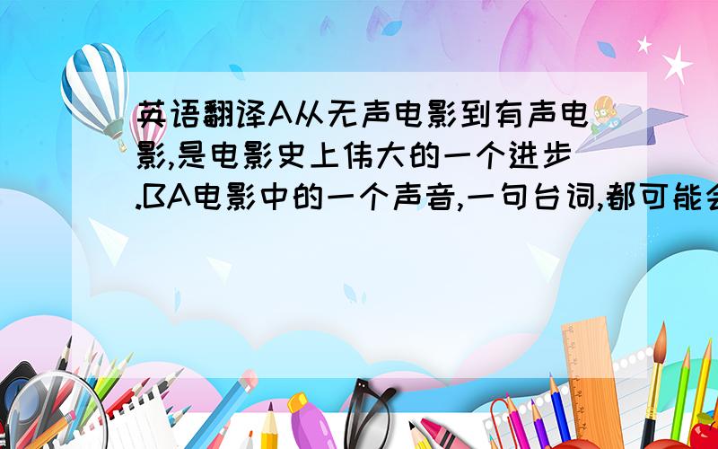 英语翻译A从无声电影到有声电影,是电影史上伟大的一个进步.BA电影中的一个声音,一句台词,都可能会是这部电影的亮点.BA