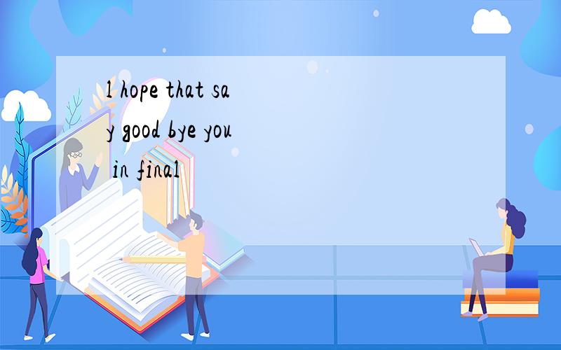 l hope that say good bye you in final