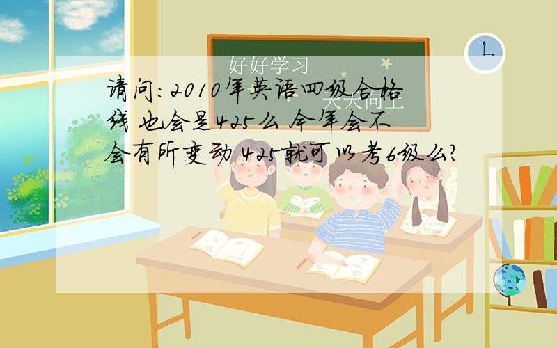 请问：2010年英语四级合格线 也会是425么 今年会不会有所变动 425就可以考6级么?