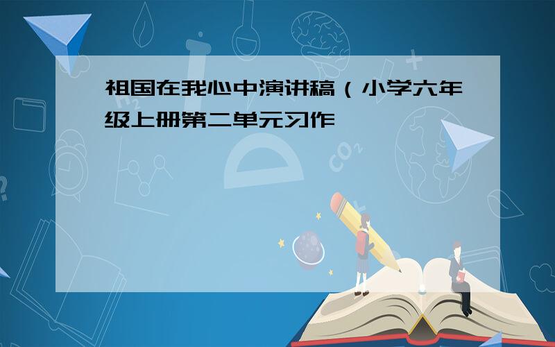 祖国在我心中演讲稿（小学六年级上册第二单元习作