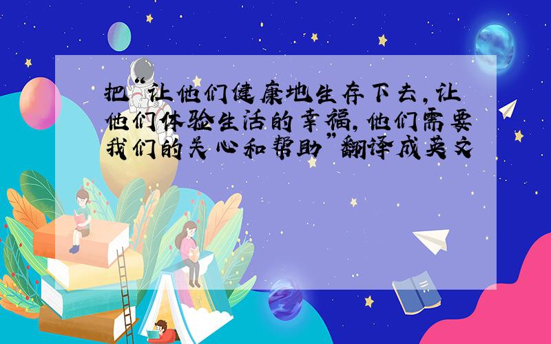 把“让他们健康地生存下去,让他们体验生活的幸福,他们需要我们的关心和帮助”翻译成英文