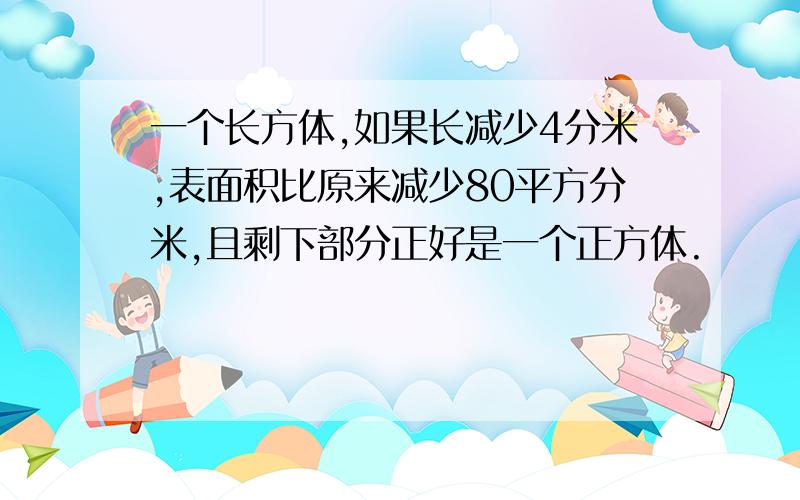 一个长方体,如果长减少4分米,表面积比原来减少80平方分米,且剩下部分正好是一个正方体.