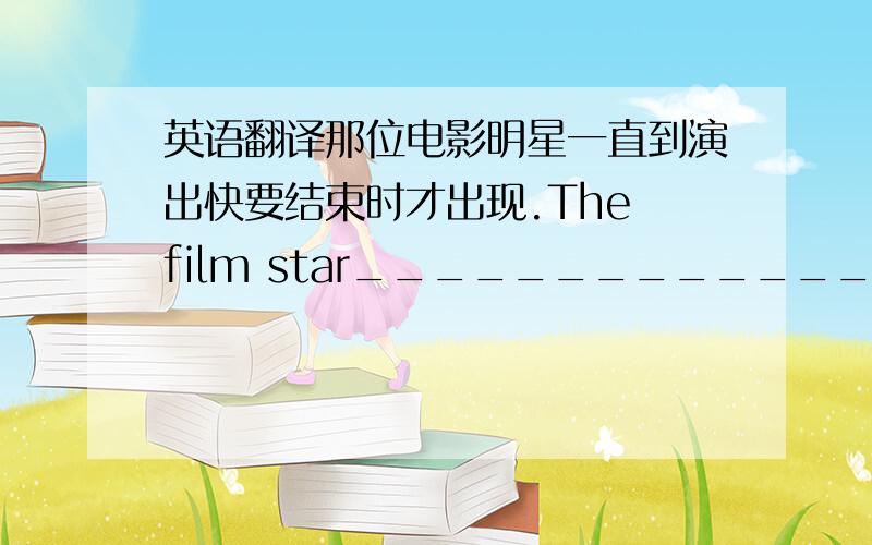 英语翻译那位电影明星一直到演出快要结束时才出现.The film star_______________________