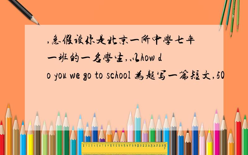 ,急假设你是北京一所中学七年一班的一名学生,以how do you we go to school 为题写一篇短文,50