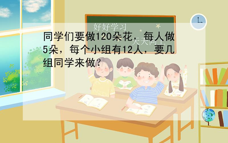 同学们要做120朵花，每人做5朵，每个小组有12人，要几组同学来做？