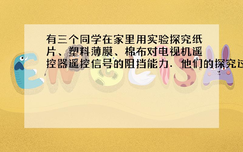 有三个同学在家里用实验探究纸片、塑料薄膜、棉布对电视机遥控器遥控信号的阻挡能力．他们的探究过程分别是：