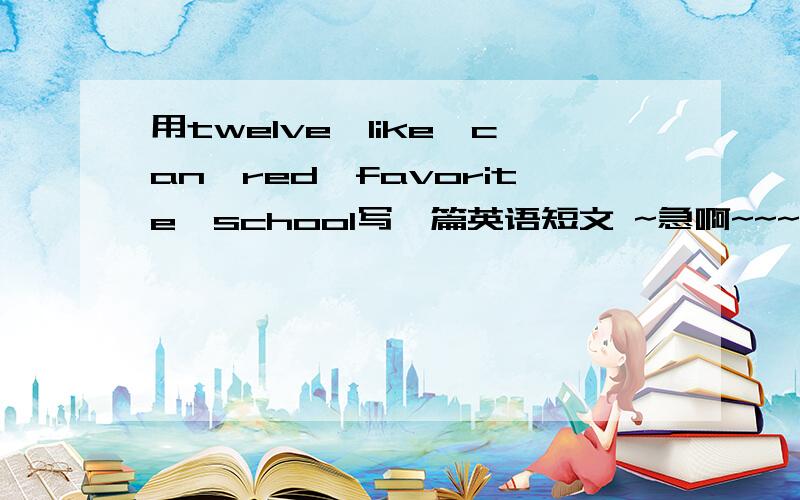 用twelve、like、can、red、favorite、school写一篇英语短文 ~急啊~~~~!帮帮忙吧各位,要