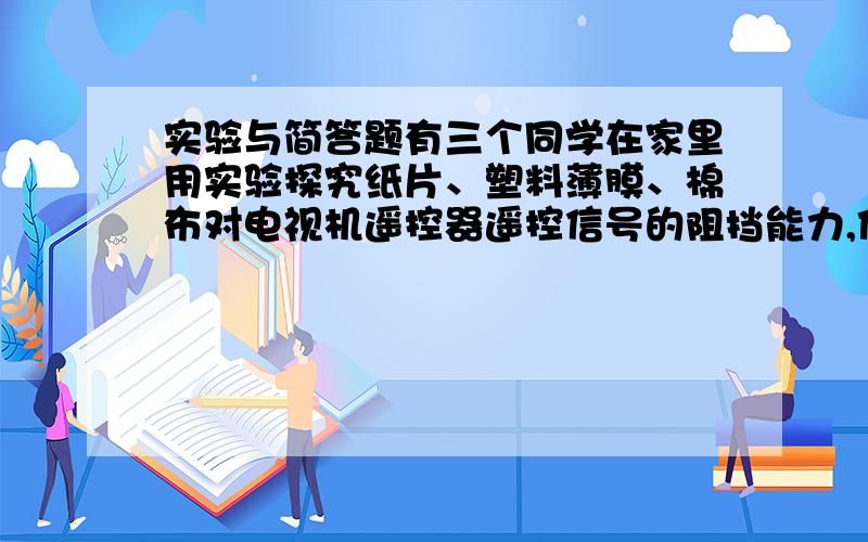 实验与简答题有三个同学在家里用实验探究纸片、塑料薄膜、棉布对电视机遥控器遥控信号的阻挡能力,他们的探究过程分别是：甲同学