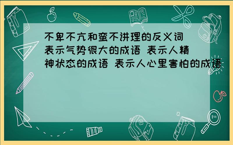 不卑不亢和蛮不讲理的反义词 表示气势很大的成语 表示人精神状态的成语 表示人心里害怕的成语