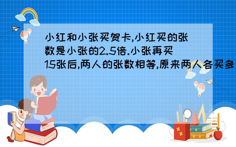 小红和小张买贺卡,小红买的张数是小张的2.5倍.小张再买15张后,两人的张数相等,原来两人各买多少张?