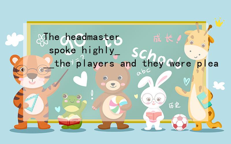 The headmaster spoke highly___the players and they were plea