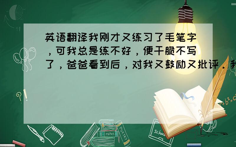 英语翻译我刚才又练习了毛笔字，可我总是练不好，便干脆不写了，爸爸看到后，对我又鼓励又批评。我把心平静了下来，认认真真的练