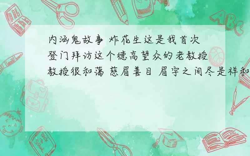 内涵鬼故事 炸花生这是我首次登门拜访这个德高望众的老教授教授很和蔼 慈眉善目 眉宇之间尽是祥和我到的时候 老教授正在厨房