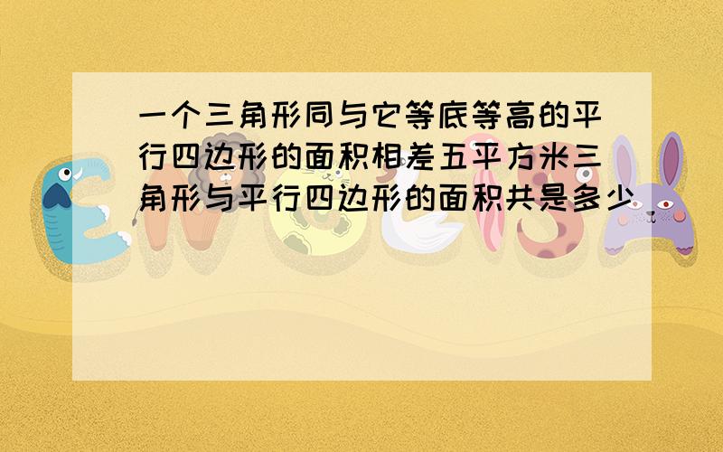 一个三角形同与它等底等高的平行四边形的面积相差五平方米三角形与平行四边形的面积共是多少