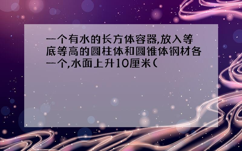 一个有水的长方体容器,放入等底等高的圆柱体和圆锥体钢材各一个,水面上升10厘米(