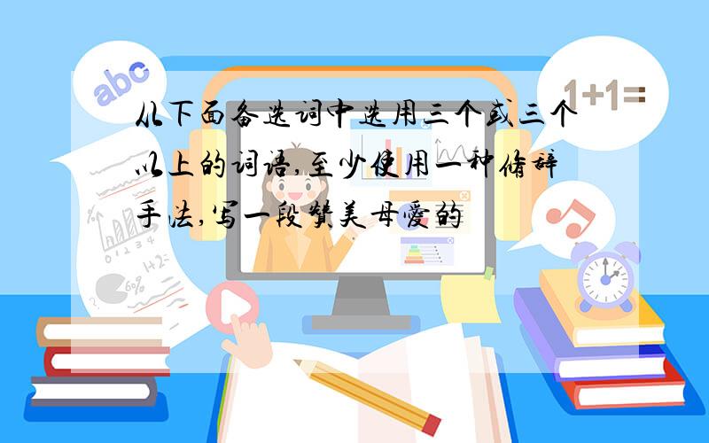 从下面备选词中选用三个或三个以上的词语,至少使用一种修辞手法,写一段赞美母爱的