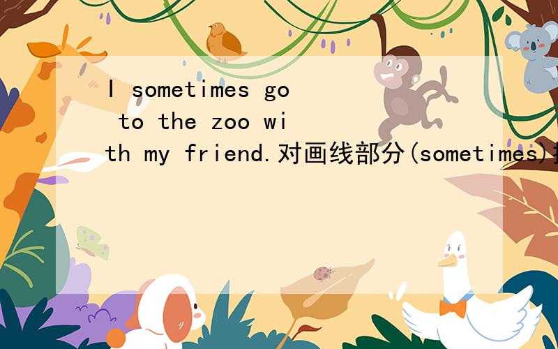 I sometimes go to the zoo with my friend.对画线部分(sometimes)提问