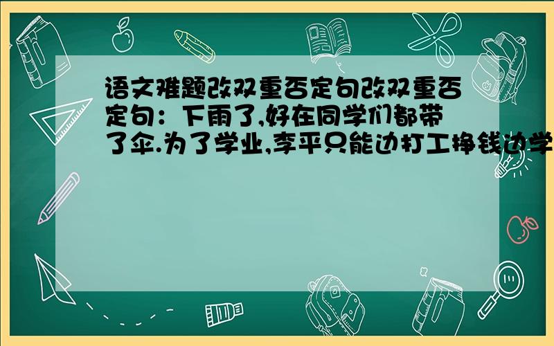 语文难题改双重否定句改双重否定句：下雨了,好在同学们都带了伞.为了学业,李平只能边打工挣钱边学习信赖,往往创造出美好的世